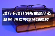 地方专项计划招生是什么意思-报考专项计划院校注意事项