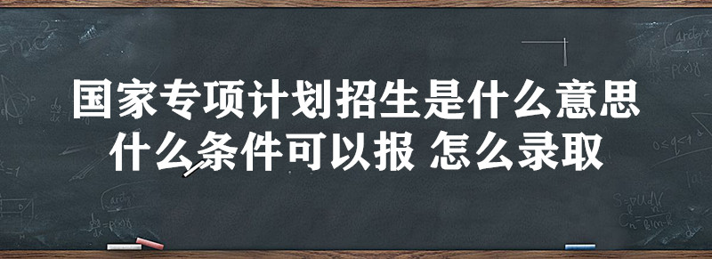 国家专项计划招生是什么意思 什么条件可以报 怎么录取