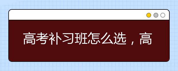 高考补习班怎么选，高考补习班哪个好点