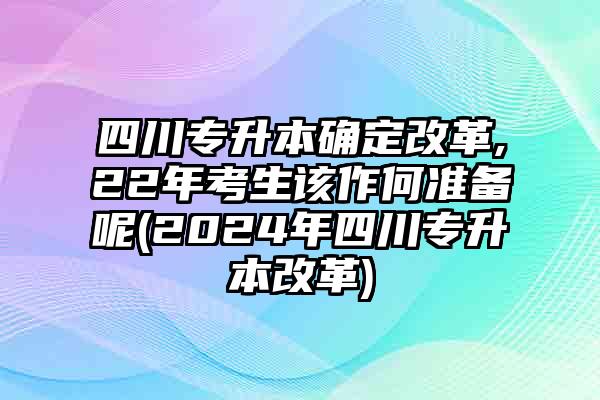 四川专升本确定改革,22年考生该作何准备呢(2024年四川专升本改革)